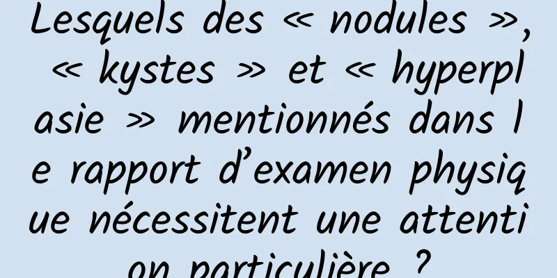 Lesquels des « nodules », « kystes » et « hyperplasie » mentionnés dans le rapport d’examen physique nécessitent une attention particulière ?