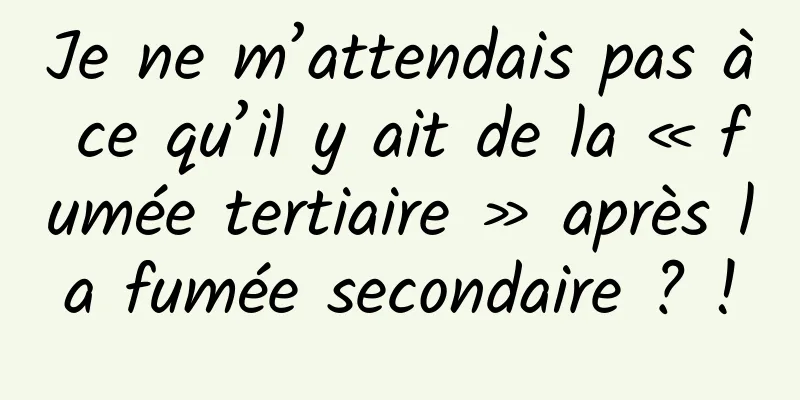 Je ne m’attendais pas à ce qu’il y ait de la « fumée tertiaire » après la fumée secondaire ? !