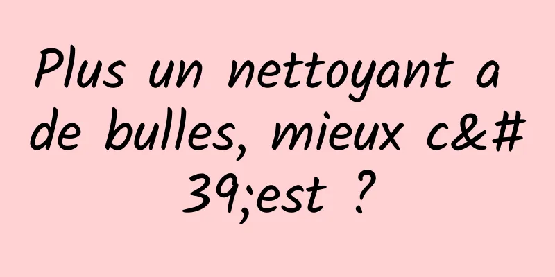 Plus un nettoyant a de bulles, mieux c'est ?