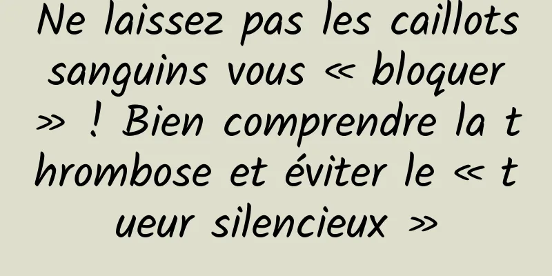 Ne laissez pas les caillots sanguins vous « bloquer » ! Bien comprendre la thrombose et éviter le « tueur silencieux »