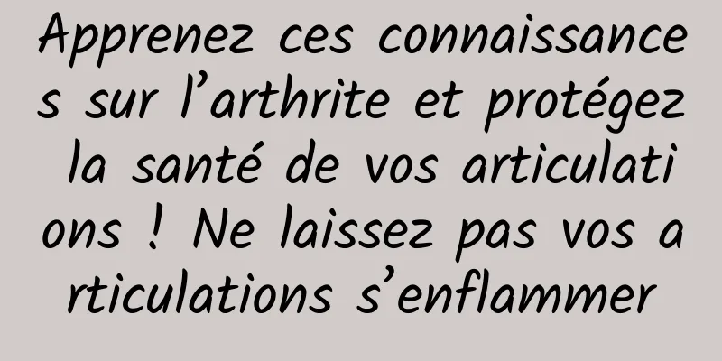 Apprenez ces connaissances sur l’arthrite et protégez la santé de vos articulations ! Ne laissez pas vos articulations s’enflammer