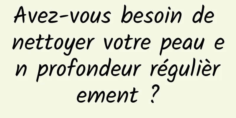 Avez-vous besoin de nettoyer votre peau en profondeur régulièrement ?