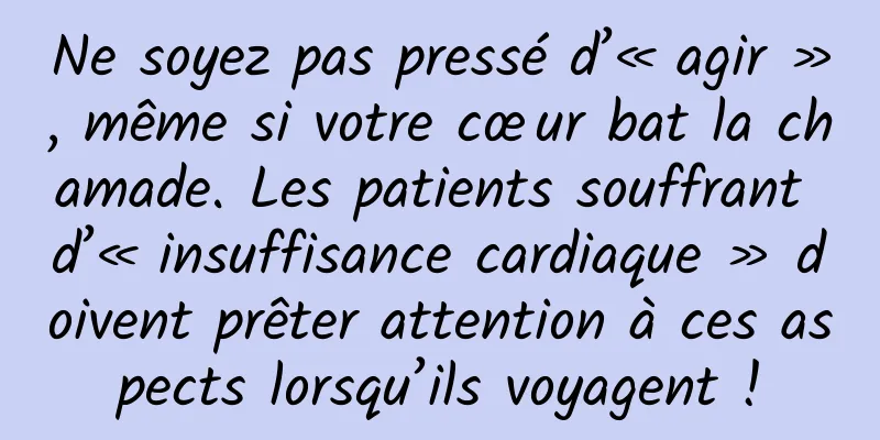 Ne soyez pas pressé d’« agir », même si votre cœur bat la chamade. Les patients souffrant d’« insuffisance cardiaque » doivent prêter attention à ces aspects lorsqu’ils voyagent !