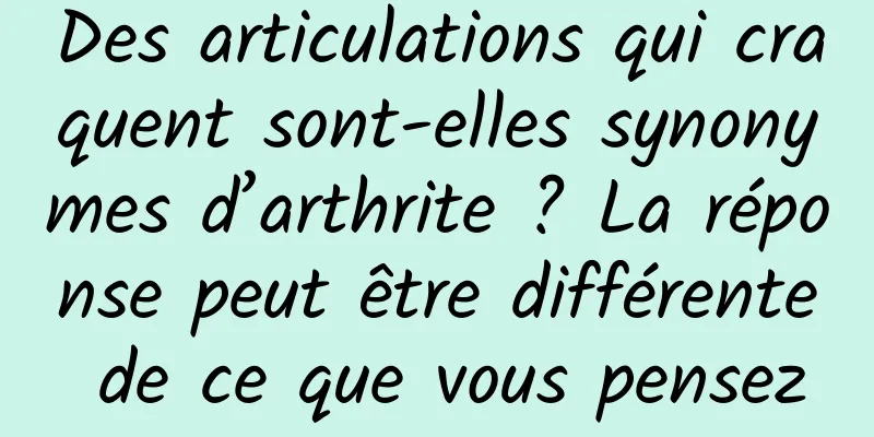 Des articulations qui craquent sont-elles synonymes d’arthrite ? La réponse peut être différente de ce que vous pensez