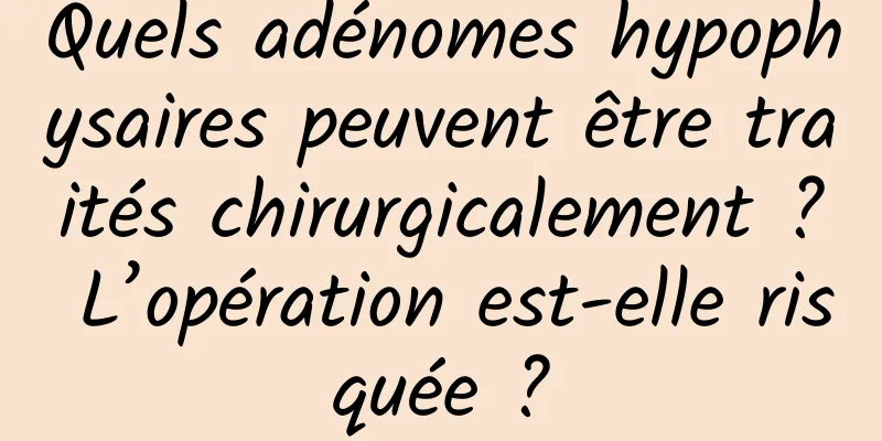 Quels adénomes hypophysaires peuvent être traités chirurgicalement ? L’opération est-elle risquée ?