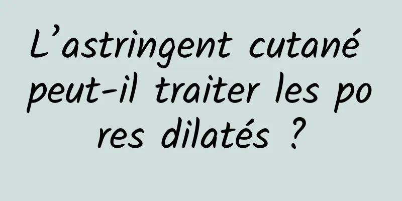 L’astringent cutané peut-il traiter les pores dilatés ?