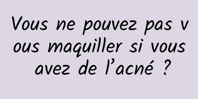 Vous ne pouvez pas vous maquiller si vous avez de l’acné ?
