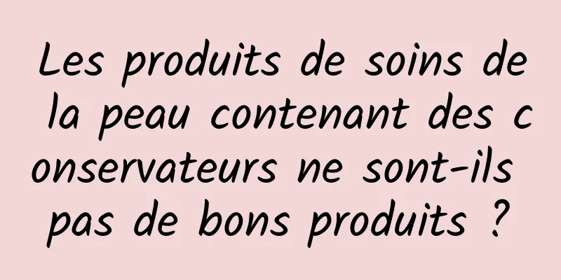 Les produits de soins de la peau contenant des conservateurs ne sont-ils pas de bons produits ?