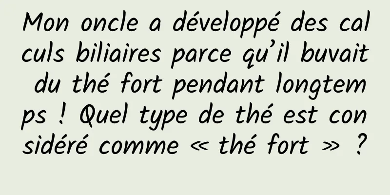 Mon oncle a développé des calculs biliaires parce qu’il buvait du thé fort pendant longtemps ! Quel type de thé est considéré comme « thé fort » ?