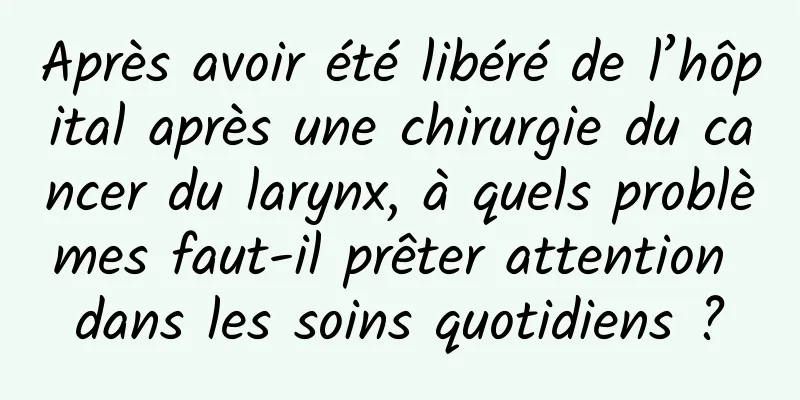 Après avoir été libéré de l’hôpital après une chirurgie du cancer du larynx, à quels problèmes faut-il prêter attention dans les soins quotidiens ?