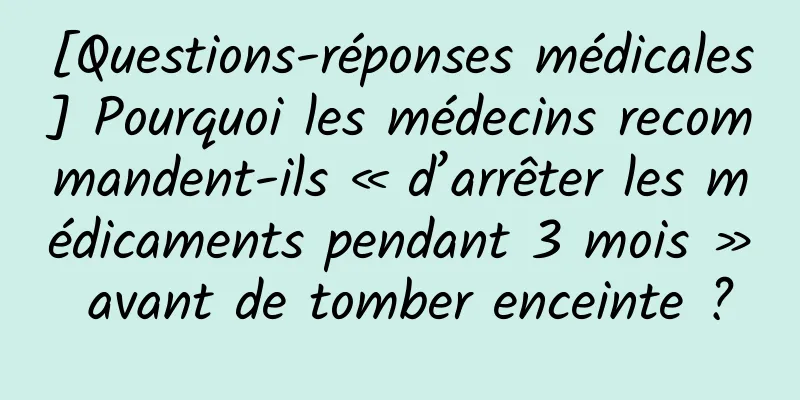 [Questions-réponses médicales] Pourquoi les médecins recommandent-ils « d’arrêter les médicaments pendant 3 mois » avant de tomber enceinte ?