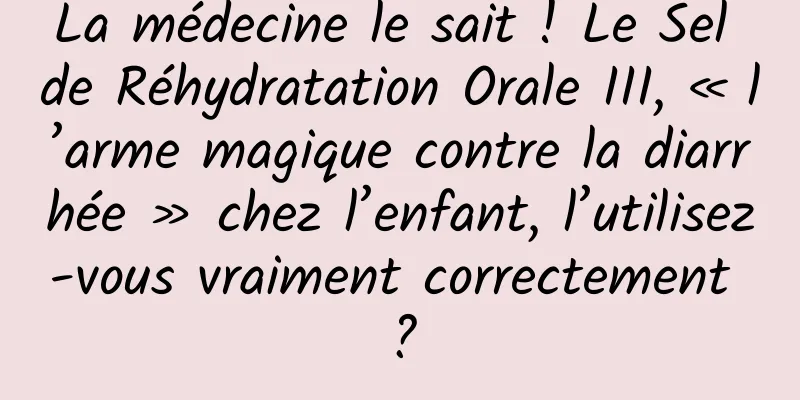La médecine le sait ! Le Sel de Réhydratation Orale III, « l’arme magique contre la diarrhée » chez l’enfant, l’utilisez-vous vraiment correctement ?