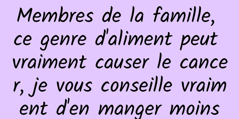 Membres de la famille, ce genre d'aliment peut vraiment causer le cancer, je vous conseille vraiment d'en manger moins