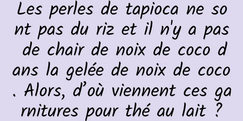 Les perles de tapioca ne sont pas du riz et il n'y a pas de chair de noix de coco dans la gelée de noix de coco. Alors, d’où viennent ces garnitures pour thé au lait ?