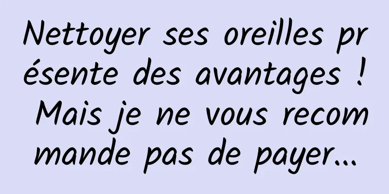 Nettoyer ses oreilles présente des avantages ! Mais je ne vous recommande pas de payer...
