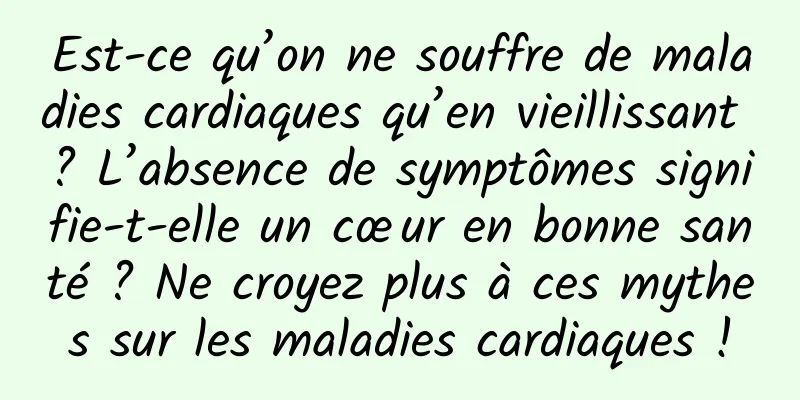 Est-ce qu’on ne souffre de maladies cardiaques qu’en vieillissant ? L’absence de symptômes signifie-t-elle un cœur en bonne santé ? Ne croyez plus à ces mythes sur les maladies cardiaques !