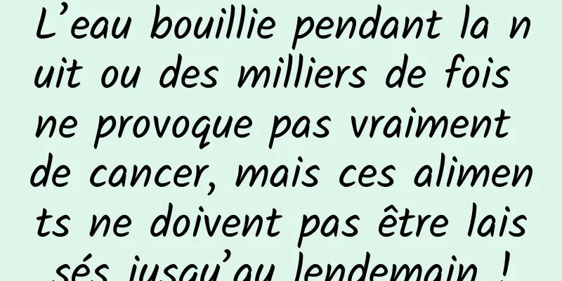 L’eau bouillie pendant la nuit ou des milliers de fois ne provoque pas vraiment de cancer, mais ces aliments ne doivent pas être laissés jusqu’au lendemain !
