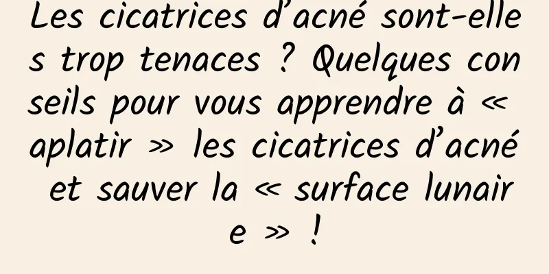 Les cicatrices d’acné sont-elles trop tenaces ? Quelques conseils pour vous apprendre à « aplatir » les cicatrices d’acné et sauver la « surface lunaire » !