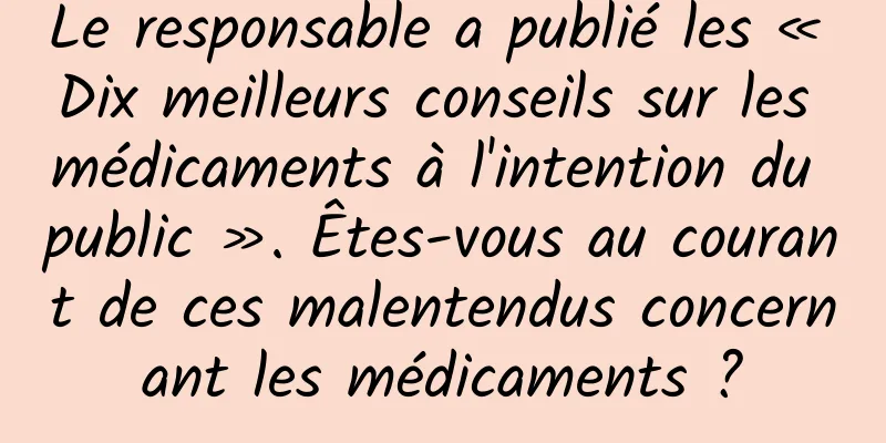 Le responsable a publié les « Dix meilleurs conseils sur les médicaments à l'intention du public ». Êtes-vous au courant de ces malentendus concernant les médicaments ?