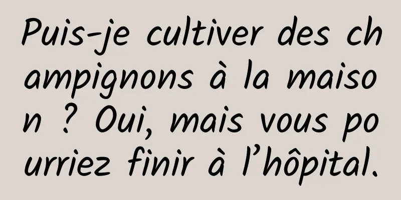 Puis-je cultiver des champignons à la maison ? Oui, mais vous pourriez finir à l’hôpital.
