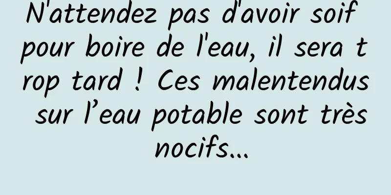 N'attendez pas d'avoir soif pour boire de l'eau, il sera trop tard ! Ces malentendus sur l’eau potable sont très nocifs...