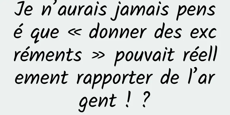 Je n’aurais jamais pensé que « donner des excréments » pouvait réellement rapporter de l’argent ! ?