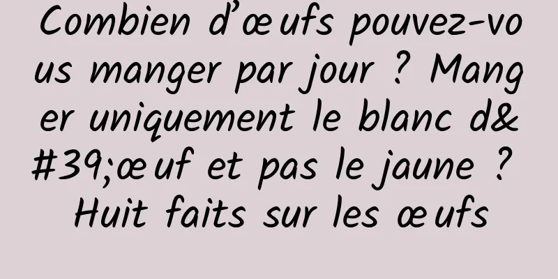 Combien d’œufs pouvez-vous manger par jour ? Manger uniquement le blanc d'œuf et pas le jaune ? Huit faits sur les œufs
