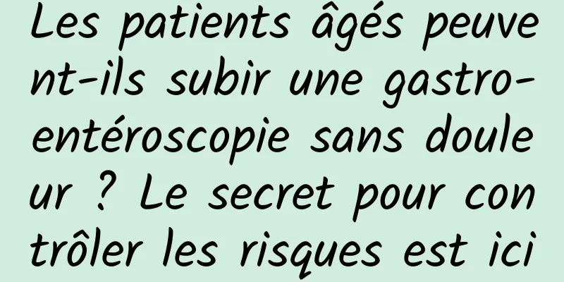 Les patients âgés peuvent-ils subir une gastro-entéroscopie sans douleur ? Le secret pour contrôler les risques est ici