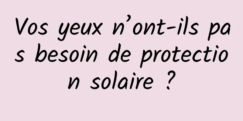 Vos yeux n’ont-ils pas besoin de protection solaire ?