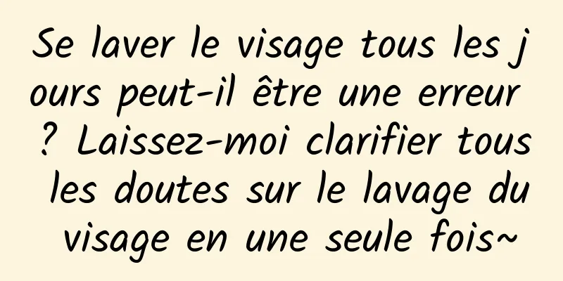Se laver le visage tous les jours peut-il être une erreur ? Laissez-moi clarifier tous les doutes sur le lavage du visage en une seule fois~