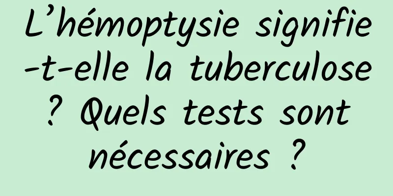 L’hémoptysie signifie-t-elle la tuberculose ? Quels tests sont nécessaires ?