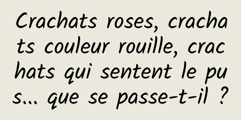 Crachats roses, crachats couleur rouille, crachats qui sentent le pus... que se passe-t-il ?
