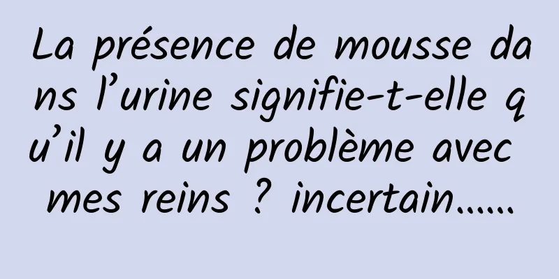 La présence de mousse dans l’urine signifie-t-elle qu’il y a un problème avec mes reins ? incertain……
