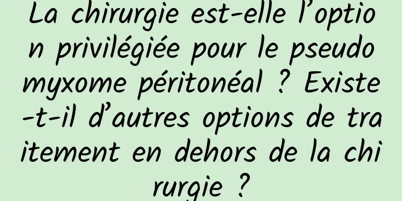 La chirurgie est-elle l’option privilégiée pour le pseudomyxome péritonéal ? Existe-t-il d’autres options de traitement en dehors de la chirurgie ?