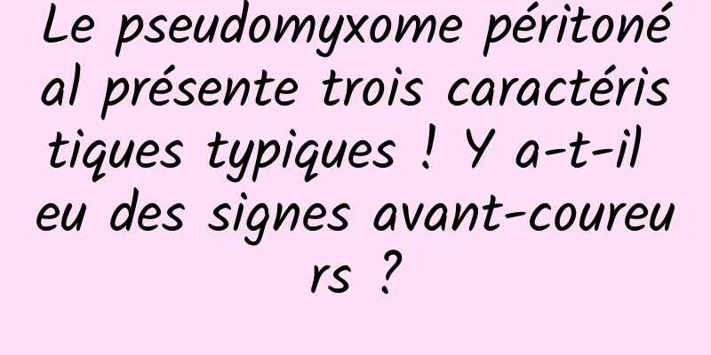 Le pseudomyxome péritonéal présente trois caractéristiques typiques ! Y a-t-il eu des signes avant-coureurs ?