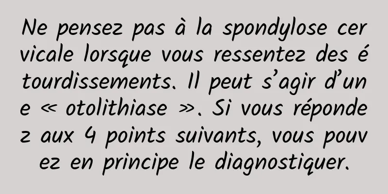 Ne pensez pas à la spondylose cervicale lorsque vous ressentez des étourdissements. Il peut s’agir d’une « otolithiase ». Si vous répondez aux 4 points suivants, vous pouvez en principe le diagnostiquer.
