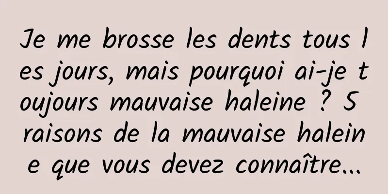 Je me brosse les dents tous les jours, mais pourquoi ai-je toujours mauvaise haleine ? 5 raisons de la mauvaise haleine que vous devez connaître...