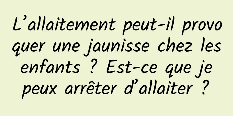 L’allaitement peut-il provoquer une jaunisse chez les enfants ? Est-ce que je peux arrêter d’allaiter ?