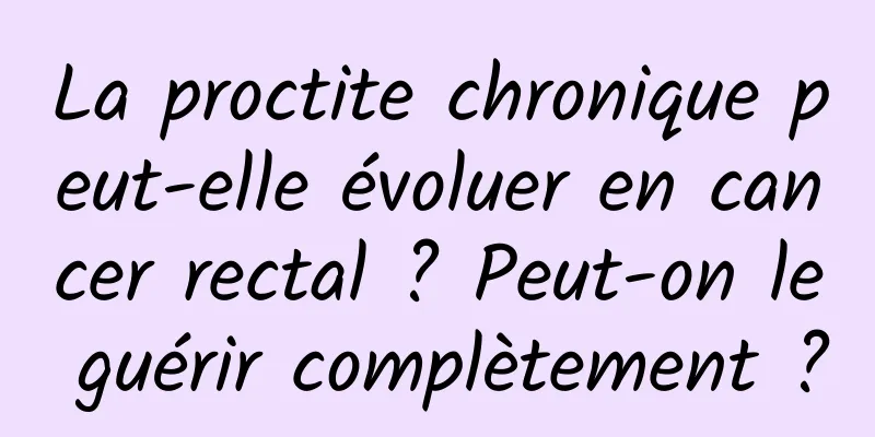 La proctite chronique peut-elle évoluer en cancer rectal ? Peut-on le guérir complètement ?