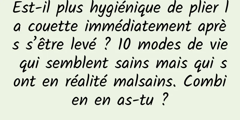 Est-il plus hygiénique de plier la couette immédiatement après s’être levé ? 10 modes de vie qui semblent sains mais qui sont en réalité malsains. Combien en as-tu ?