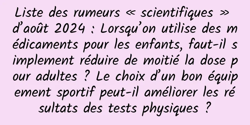 Liste des rumeurs « scientifiques » d’août 2024 : Lorsqu’on utilise des médicaments pour les enfants, faut-il simplement réduire de moitié la dose pour adultes ? Le choix d’un bon équipement sportif peut-il améliorer les résultats des tests physiques ?