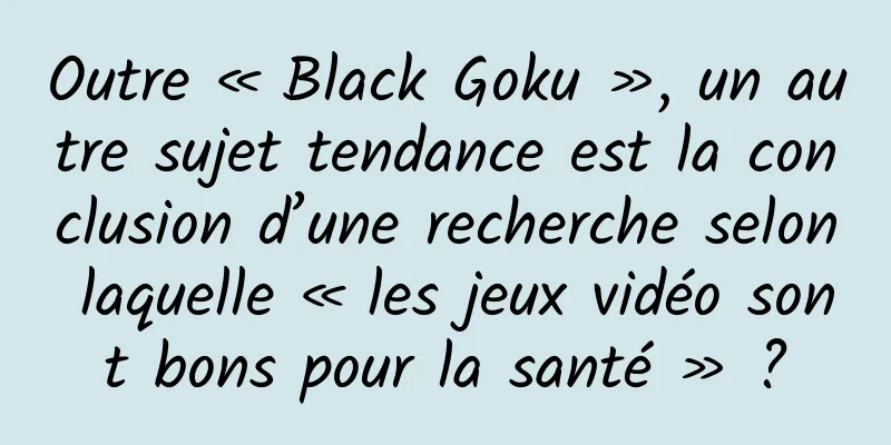 Outre « Black Goku », un autre sujet tendance est la conclusion d’une recherche selon laquelle « les jeux vidéo sont bons pour la santé » ?