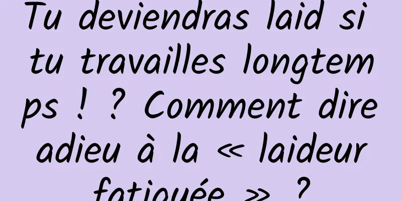 Tu deviendras laid si tu travailles longtemps ! ? Comment dire adieu à la « laideur fatiguée » ?