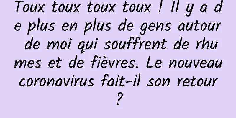 Toux toux toux toux ! Il y a de plus en plus de gens autour de moi qui souffrent de rhumes et de fièvres. Le nouveau coronavirus fait-il son retour ?