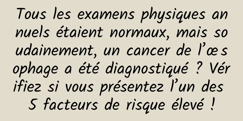 Tous les examens physiques annuels étaient normaux, mais soudainement, un cancer de l’œsophage a été diagnostiqué ? Vérifiez si vous présentez l’un des 5 facteurs de risque élevé !