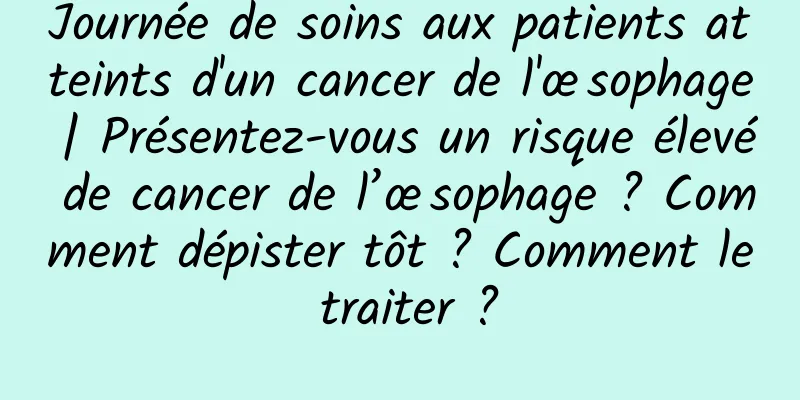 Journée de soins aux patients atteints d'un cancer de l'œsophage | Présentez-vous un risque élevé de cancer de l’œsophage ? Comment dépister tôt ? Comment le traiter ?