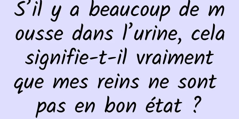 S’il y a beaucoup de mousse dans l’urine, cela signifie-t-il vraiment que mes reins ne sont pas en bon état ?