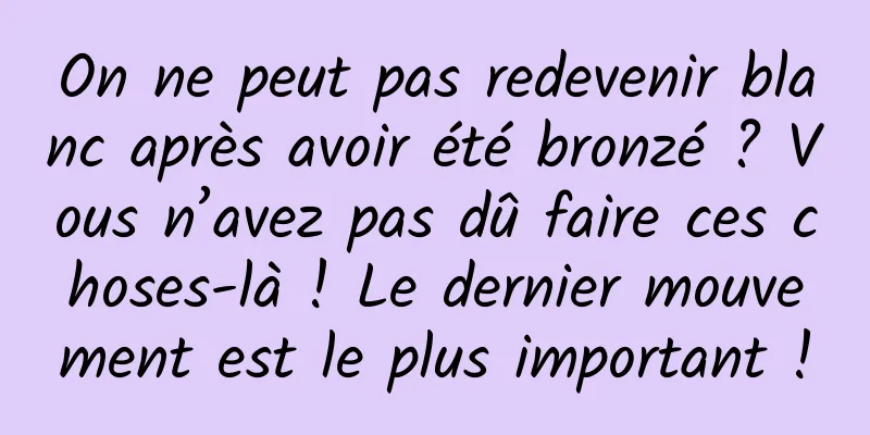 On ne peut pas redevenir blanc après avoir été bronzé ? Vous n’avez pas dû faire ces choses-là ! Le dernier mouvement est le plus important !