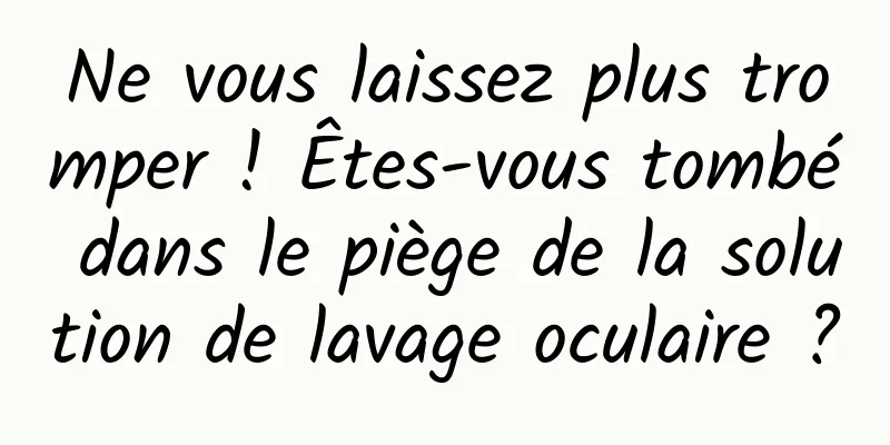 Ne vous laissez plus tromper ! Êtes-vous tombé dans le piège de la solution de lavage oculaire ?