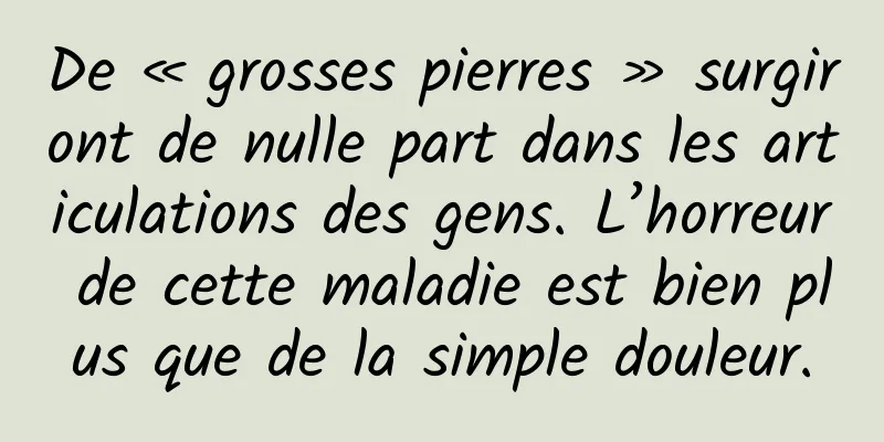De « grosses pierres » surgiront de nulle part dans les articulations des gens. L’horreur de cette maladie est bien plus que de la simple douleur.